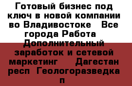 Готовый бизнес под ключ в новой компании во Владивостоке - Все города Работа » Дополнительный заработок и сетевой маркетинг   . Дагестан респ.,Геологоразведка п.